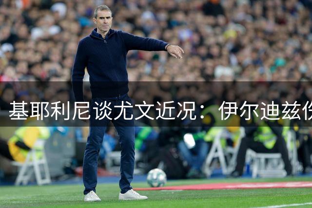 基耶利尼谈尤文近况：伊尔迪兹伤缺数月但无碍前途
