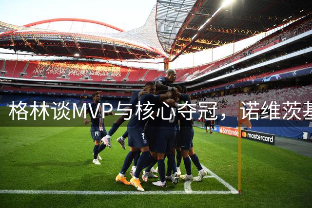 格林谈MVP与核心夺冠，诺维茨基2011年冠军更受关注